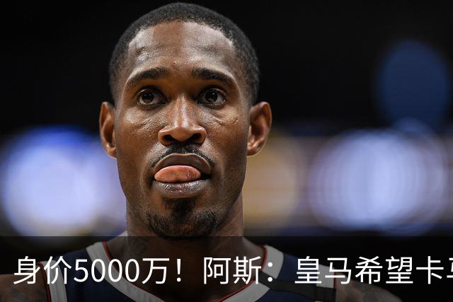 身价5000万！阿斯：皇马希望卡马文加卖6000万，他是阵容最弱一环
